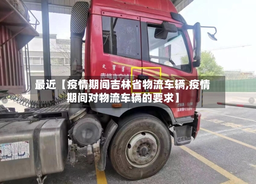 最近【疫情期间吉林省物流车辆,疫情期间对物流车辆的要求】