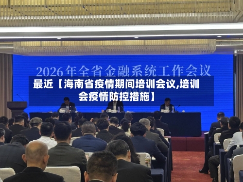 最近【海南省疫情期间培训会议,培训会疫情防控措施】