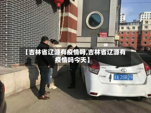 【吉林省辽源有疫情吗,吉林省辽源有疫情吗今天】