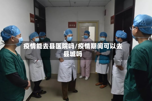 疫情能去县医院吗/疫情期间可以去县城吗-第2张图片