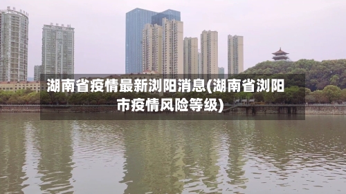 湖南省疫情最新浏阳消息(湖南省浏阳市疫情风险等级)-第3张图片