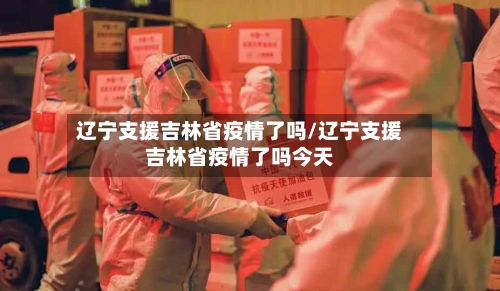 辽宁支援吉林省疫情了吗/辽宁支援吉林省疫情了吗今天-第2张图片