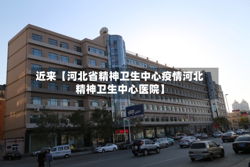 近来【河北省精神卫生中心疫情河北精神卫生中心医院】