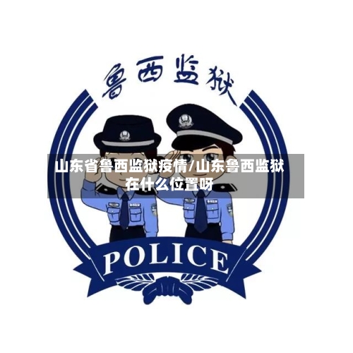 山东省鲁西监狱疫情/山东鲁西监狱在什么位置呀-第3张图片