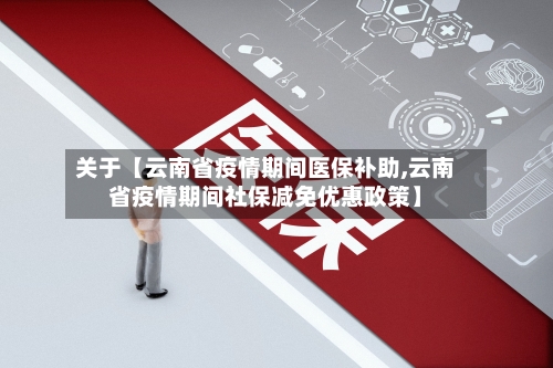 关于【云南省疫情期间医保补助,云南省疫情期间社保减免优惠政策】