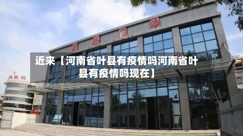 近来【河南省叶县有疫情吗河南省叶县有疫情吗现在】