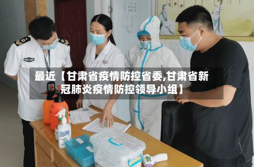 最近【甘肃省疫情防控省委,甘肃省新冠肺炎疫情防控领导小组】-第3张图片