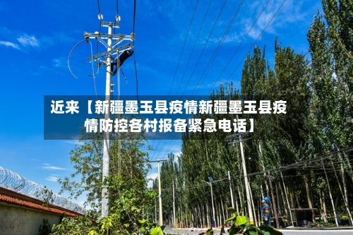 近来【新疆墨玉县疫情新疆墨玉县疫情防控各村报备紧急电话】
