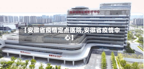 【安徽省疫情定点医院,安徽省疫情中心】-第2张图片