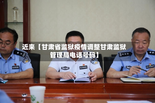 近来【甘肃省监狱疫情调整甘肃监狱管理局电话号码】-第3张图片