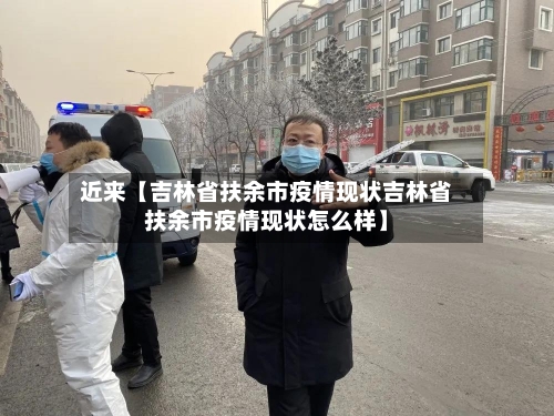 近来【吉林省扶余市疫情现状吉林省扶余市疫情现状怎么样】