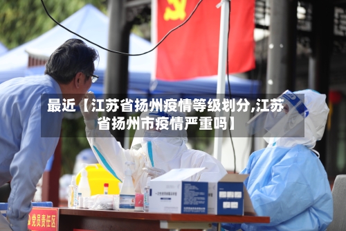 最近【江苏省扬州疫情等级划分,江苏省扬州市疫情严重吗】-第3张图片