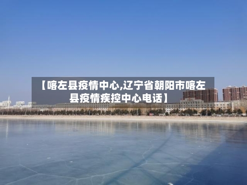 【喀左县疫情中心,辽宁省朝阳市喀左县疫情疾控中心电话】-第2张图片