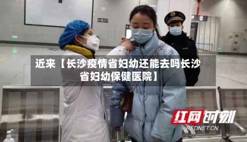 近来【长沙疫情省妇幼还能去吗长沙省妇幼保健医院】