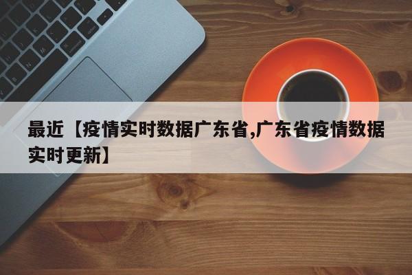 最近【疫情实时数据广东省,广东省疫情数据实时更新】