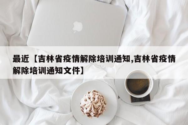 最近【吉林省疫情解除培训通知,吉林省疫情解除培训通知文件】