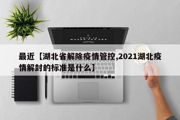 最近【湖北省解除疫情管控,2021湖北疫情解封的标准是什么】