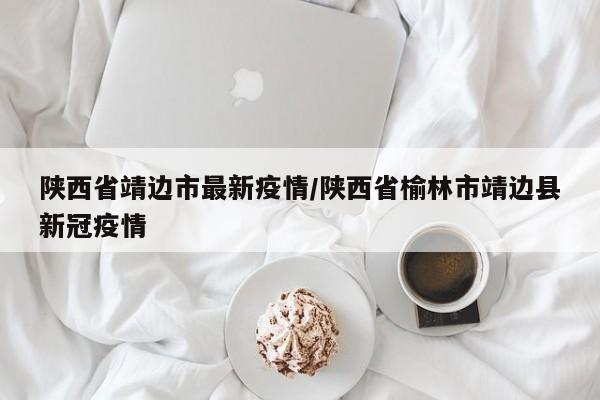 陕西省靖边市最新疫情/陕西省榆林市靖边县新冠疫情