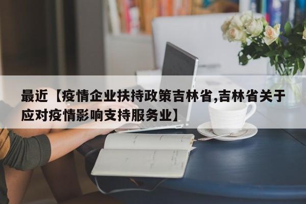 最近【疫情企业扶持政策吉林省,吉林省关于应对疫情影响支持服务业】