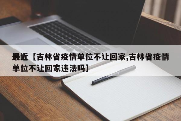 最近【吉林省疫情单位不让回家,吉林省疫情单位不让回家违法吗】