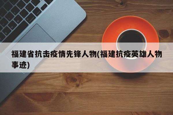 福建省抗击疫情先锋人物(福建抗疫英雄人物事迹)