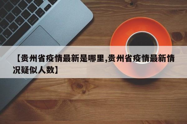 【贵州省疫情最新是哪里,贵州省疫情最新情况疑似人数】