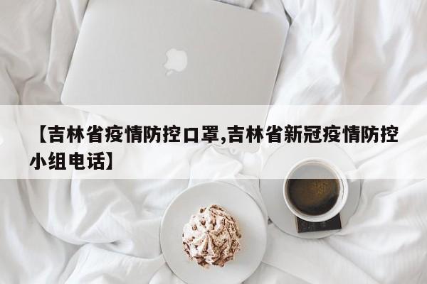 【吉林省疫情防控口罩,吉林省新冠疫情防控小组电话】