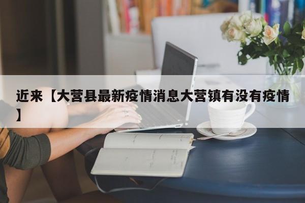 近来【大营县最新疫情消息大营镇有没有疫情】