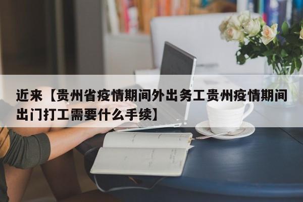 近来【贵州省疫情期间外出务工贵州疫情期间出门打工需要什么手续】
