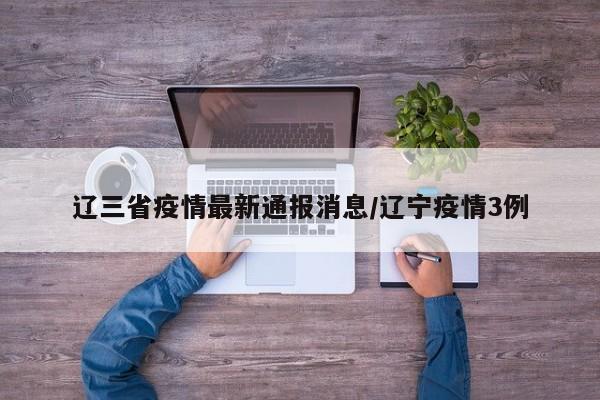 辽三省疫情最新通报消息/辽宁疫情3例