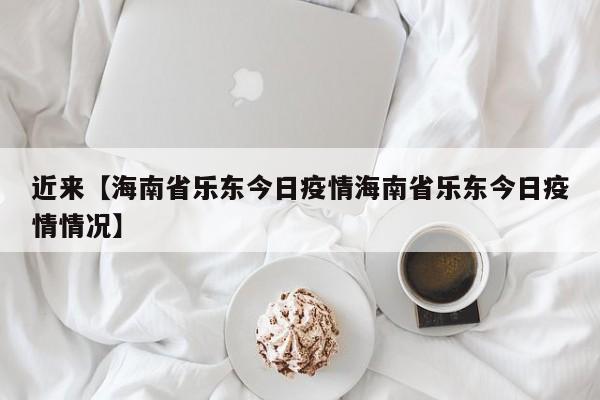 近来【海南省乐东今日疫情海南省乐东今日疫情情况】