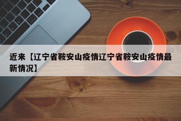 近来【辽宁省鞍安山疫情辽宁省鞍安山疫情最新情况】