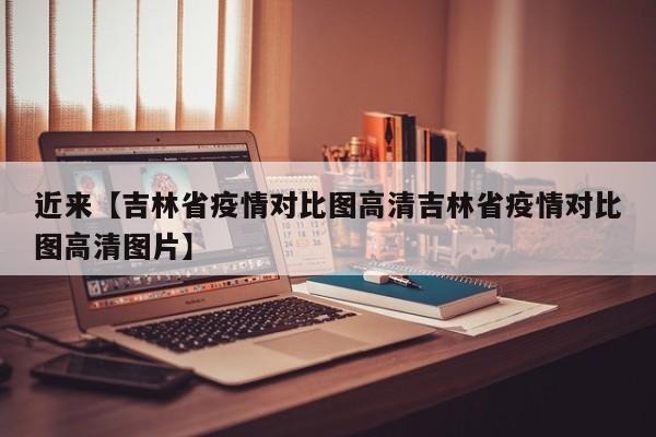 近来【吉林省疫情对比图高清吉林省疫情对比图高清图片】