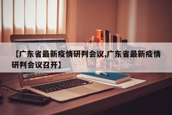【广东省最新疫情研判会议,广东省最新疫情研判会议召开】