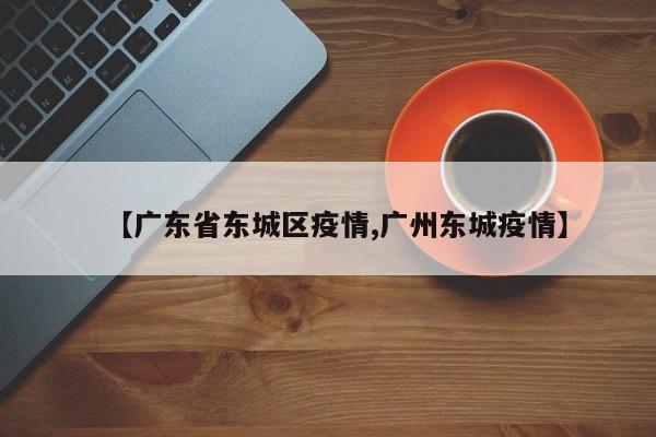 【广东省东城区疫情,广州东城疫情】