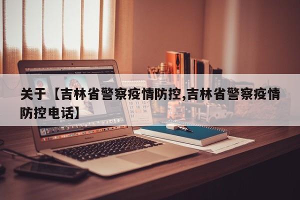 关于【吉林省警察疫情防控,吉林省警察疫情防控电话】