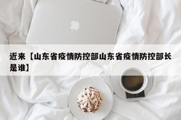 近来【山东省疫情防控部山东省疫情防控部长是谁】