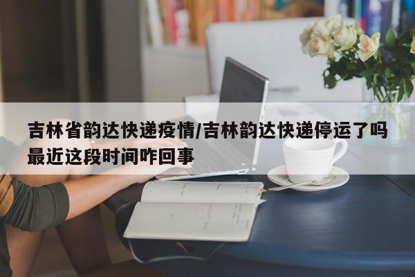 吉林省韵达快递疫情/吉林韵达快递停运了吗最近这段时间咋回事