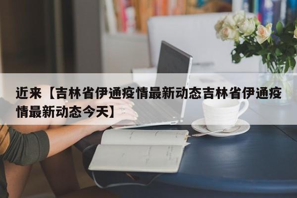 近来【吉林省伊通疫情最新动态吉林省伊通疫情最新动态今天】