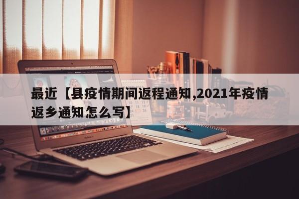 最近【县疫情期间返程通知,2021年疫情返乡通知怎么写】