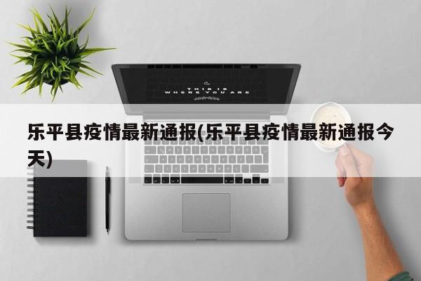 乐平县疫情最新通报(乐平县疫情最新通报今天)
