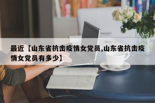 最近【山东省抗击疫情女党员,山东省抗击疫情女党员有多少】