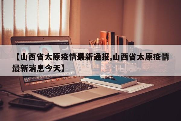 【山西省太原疫情最新通报,山西省太原疫情最新消息今天】