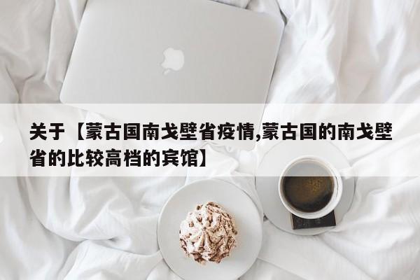 关于【蒙古国南戈壁省疫情,蒙古国的南戈壁省的比较高档的宾馆】