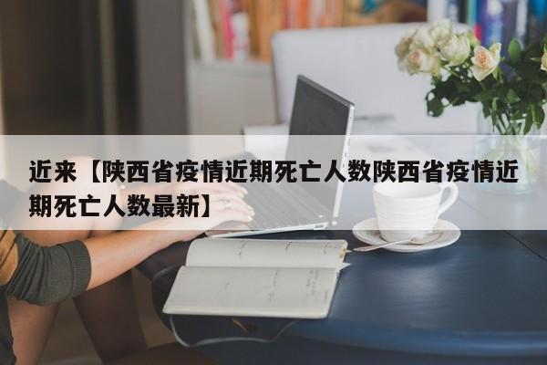 近来【陕西省疫情近期死亡人数陕西省疫情近期死亡人数最新】