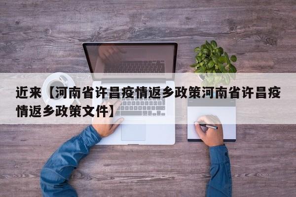 近来【河南省许昌疫情返乡政策河南省许昌疫情返乡政策文件】