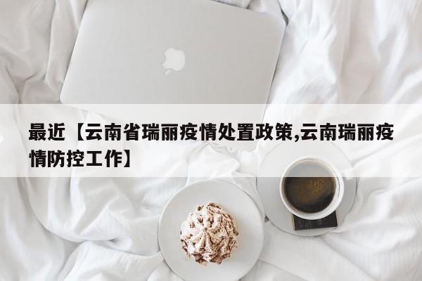 最近【云南省瑞丽疫情处置政策,云南瑞丽疫情防控工作】