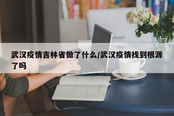 武汉疫情吉林省做了什么/武汉疫情找到根源了吗
