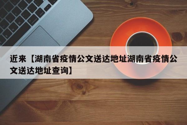 近来【湖南省疫情公文送达地址湖南省疫情公文送达地址查询】