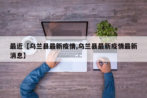 最近【乌兰县最新疫情,乌兰县最新疫情最新消息】